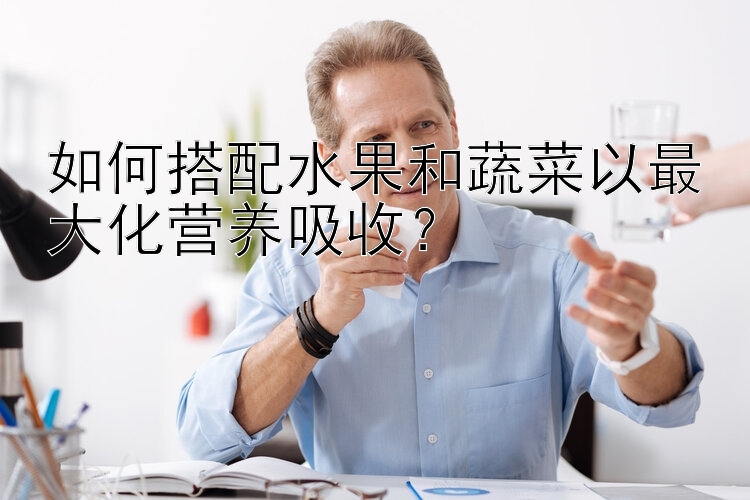 如何搭配水果和蔬菜以最大化营养吸收？