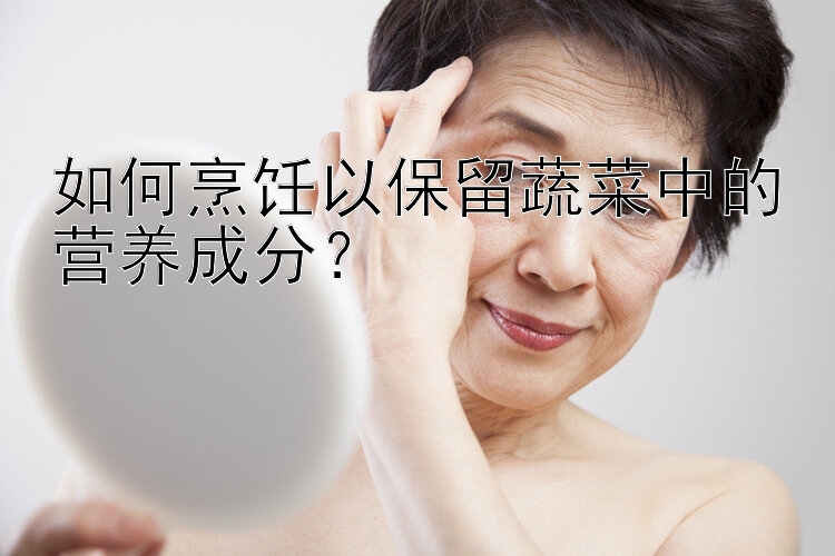 如何烹饪以保留蔬菜中的营养成分？