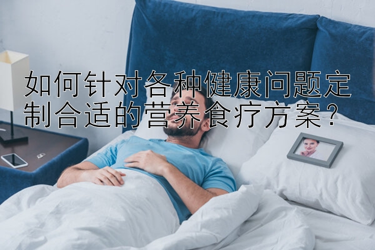 如何针对各种健康问题定制合适的营养食疗方案？