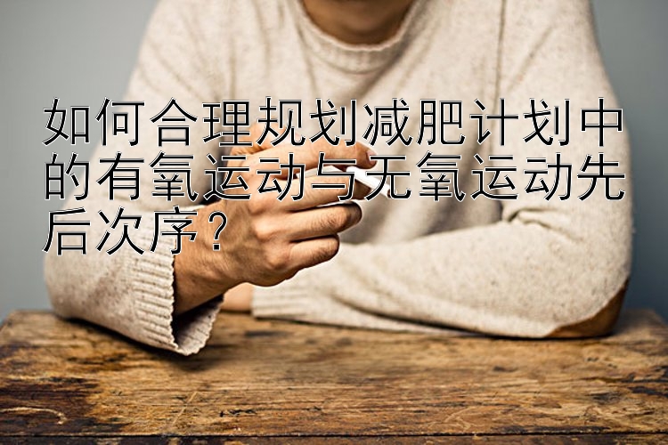 如何合理规划减肥计划中的有氧运动与无氧运动先后次序？