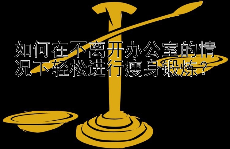 如何在不离开办公室的情况下轻松进行瘦身锻炼？