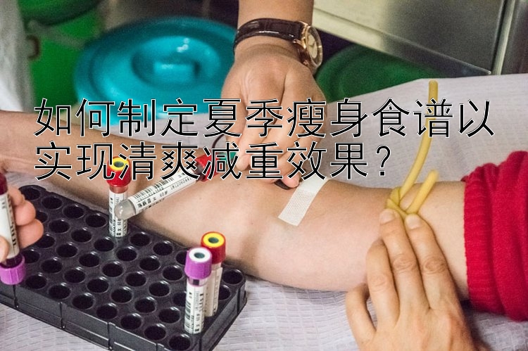 如何制定夏季瘦身食谱以实现清爽减重效果？