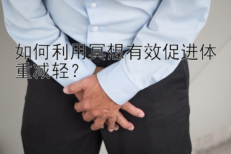 如何利用冥想有效促进体重减轻？