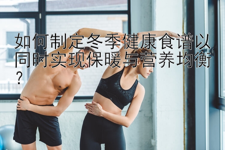 如何制定冬季健康食谱以同时实现保暖与营养均衡？