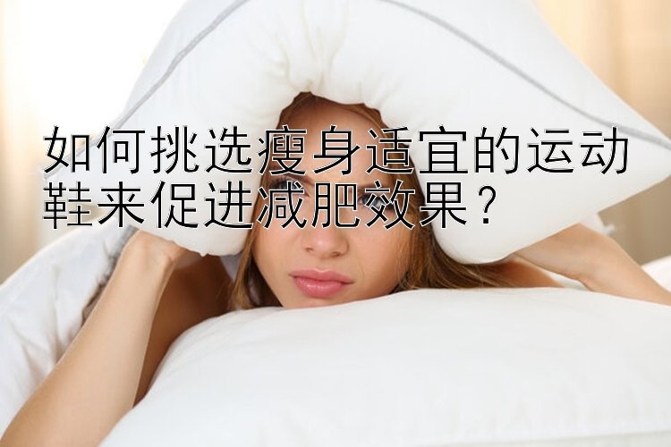 如何挑选瘦身适宜的运动鞋来促进减肥效果？