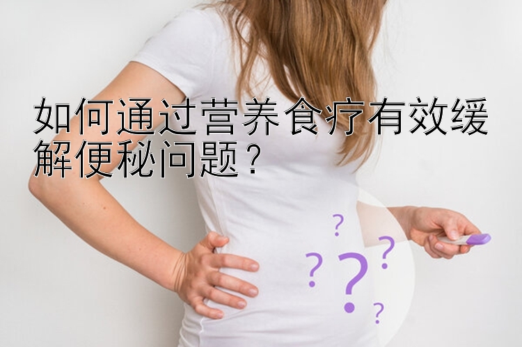 如何通过营养食疗有效缓解便秘问题？