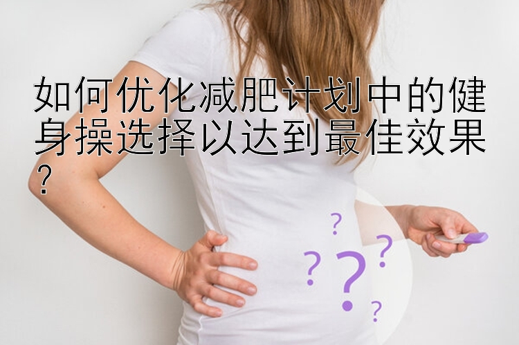 如何优化减肥计划中的健身操选择以达到最佳效果？