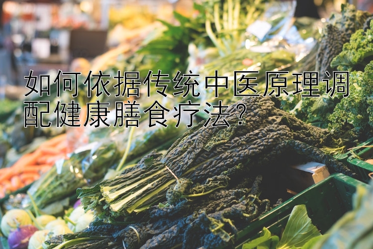 如何依据传统中医原理调配健康膳食疗法？