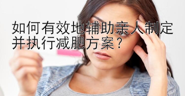 如何有效地辅助亲人制定并执行减肥方案？