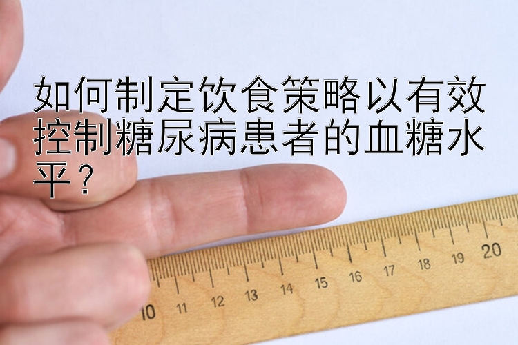 如何制定饮食策略以有效控制糖尿病患者的血糖水平？