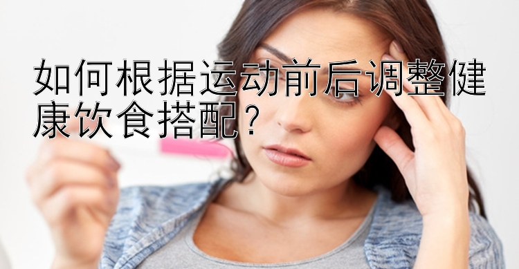 如何根据运动前后调整健康饮食搭配？