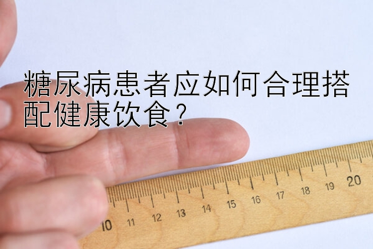 糖尿病患者应如何合理搭配健康饮食？