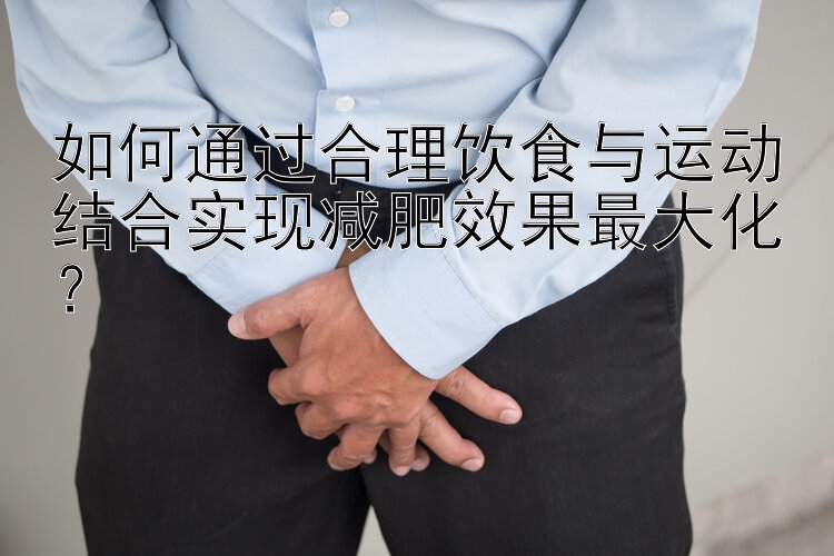 如何通过合理饮食与运动结合实现减肥效果最大化？