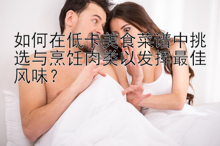 如何在低卡美食菜谱中挑选与烹饪肉类以发挥最佳风味？