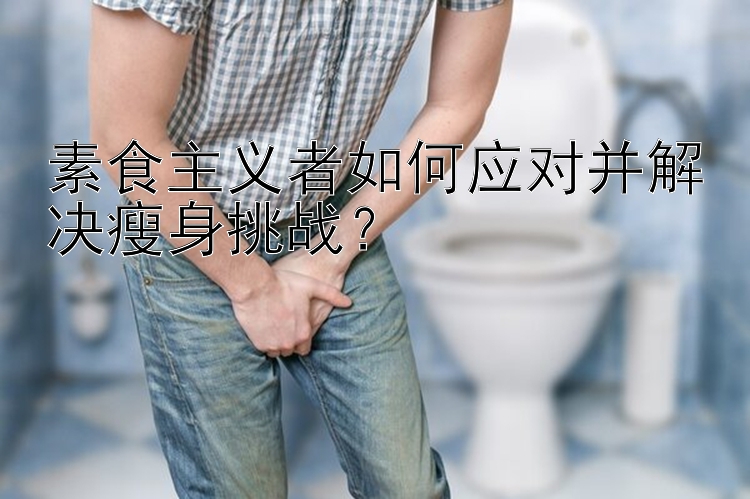 素食主义者如何应对并解决瘦身挑战？