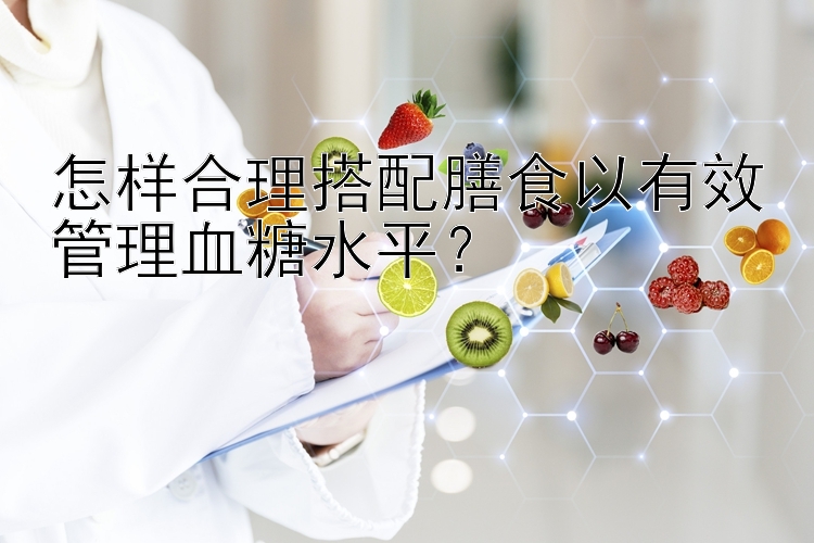 怎样合理搭配膳食以有效管理血糖水平？