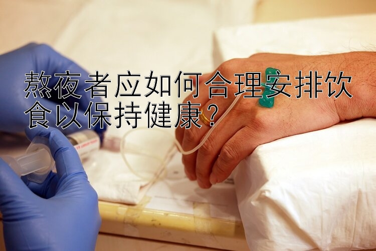 熬夜者应如何合理安排饮食以保持健康？