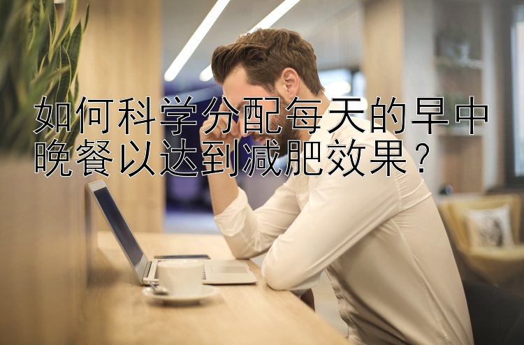 如何科学分配每天的早中晚餐以达到减肥效果？