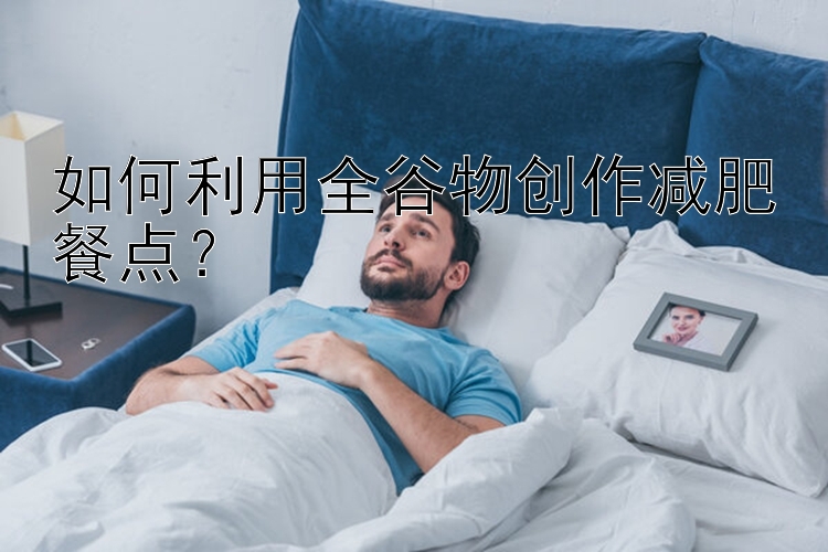 如何利用全谷物创作减肥餐点？