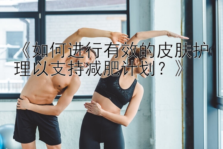 《如何进行有效的皮肤护理以支持减肥计划？》