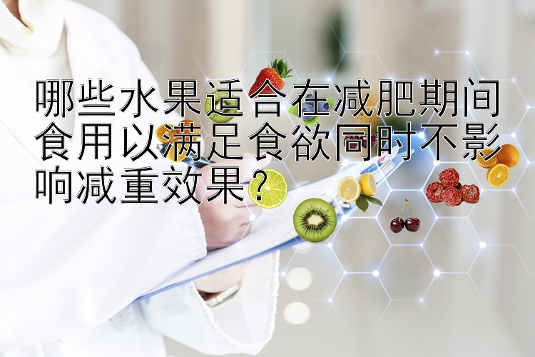 哪些水果适合在减肥期间食用以满足食欲同时不影响减重效果？