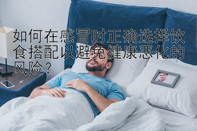 如何在感冒时正确选择饮食搭配以避免健康恶化的风险？