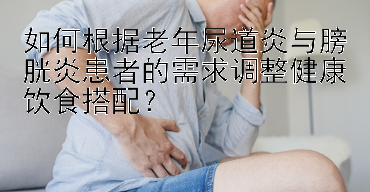 如何根据老年尿道炎与膀胱炎患者的需求调整健康饮食搭配？