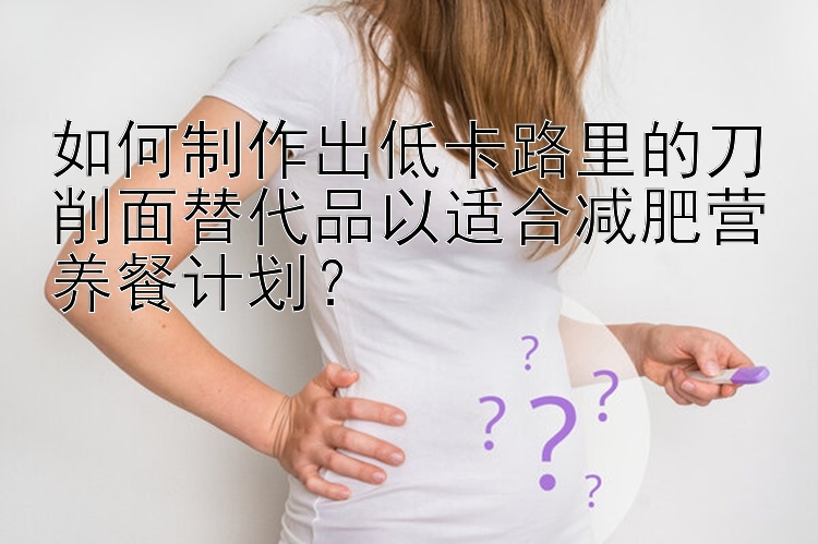 如何制作出低卡路里的刀削面替代品以适合减肥营养餐计划？