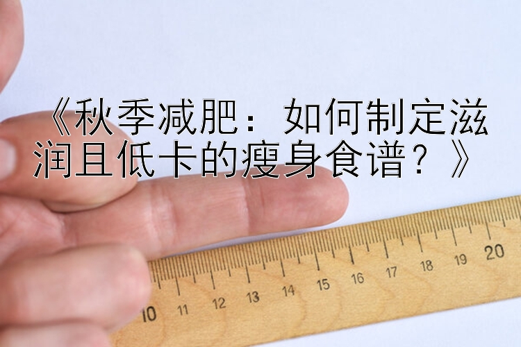 《秋季减肥：如何制定滋润且低卡的瘦身食谱？》