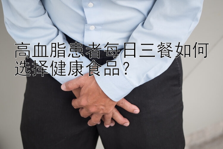 高血脂患者每日三餐如何选择健康食品？