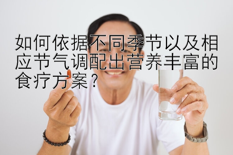 如何依据不同季节以及相应节气调配出营养丰富的食疗方案？