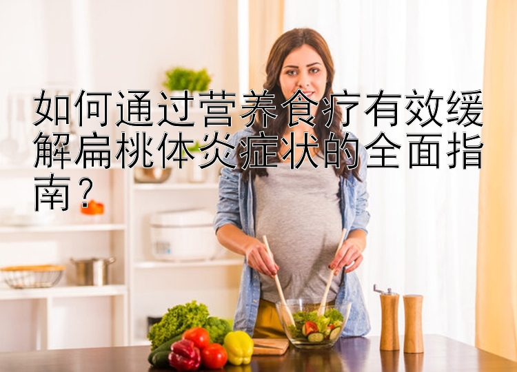 如何通过营养食疗有效缓解扁桃体炎症状的全面指南？