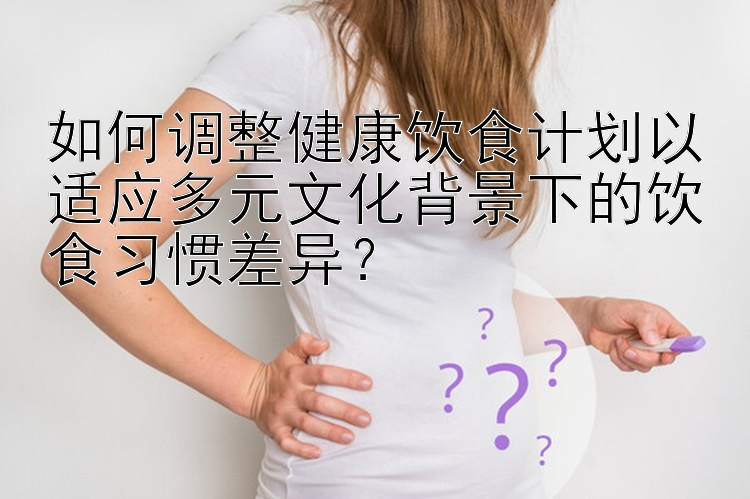 如何调整健康饮食计划以适应多元文化背景下的饮食习惯差异？