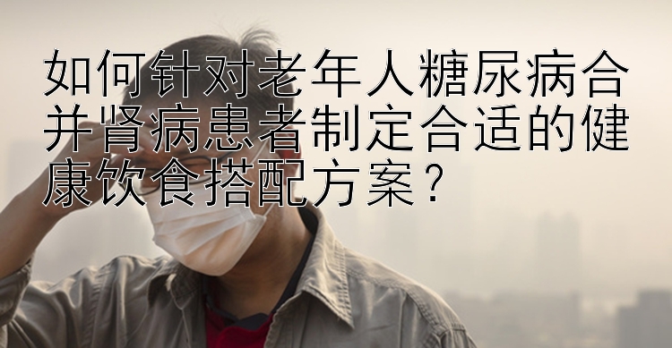 如何针对老年人糖尿病合并肾病患者制定合适的健康饮食搭配方案？