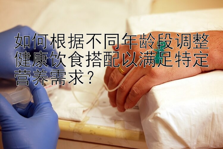 如何根据不同年龄段调整健康饮食搭配以满足特定营养需求？