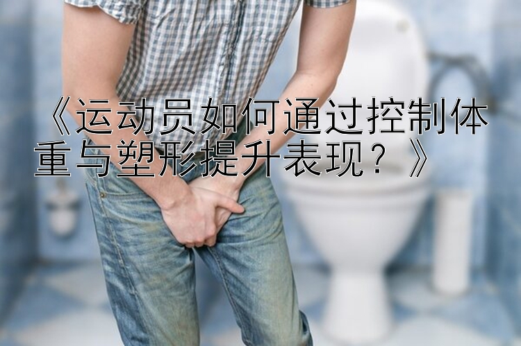 《运动员如何通过控制体重与塑形提升表现？》