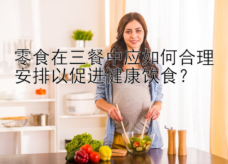 零食在三餐中应如何合理安排以促进健康饮食？