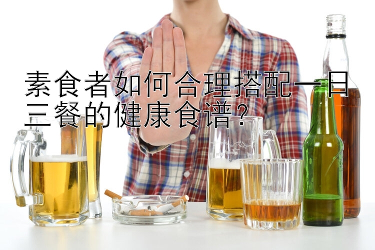 素食者如何合理搭配一日三餐的健康食谱？