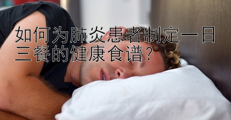 如何为肺炎患者制定一日三餐的健康食谱？