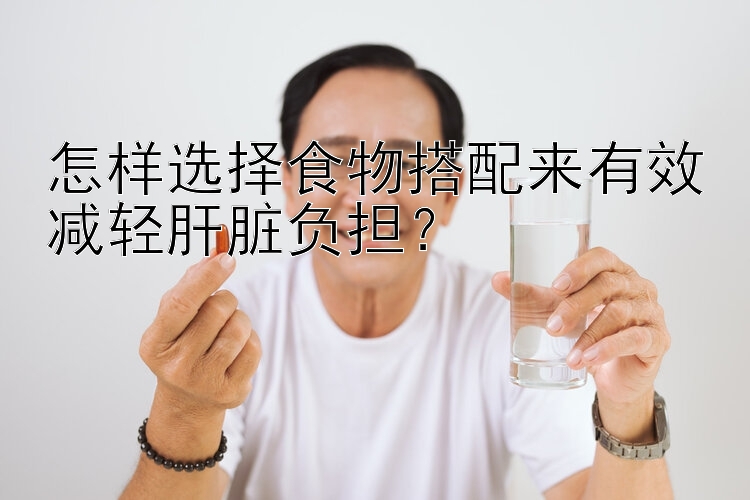 怎样选择食物搭配来有效减轻肝脏负担？