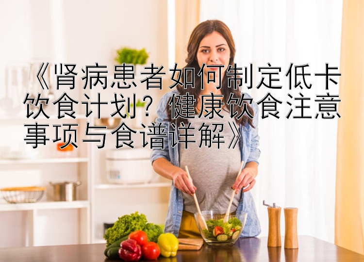 《肾病患者如何制定低卡饮食计划？健康饮食注意事项与食谱详解》