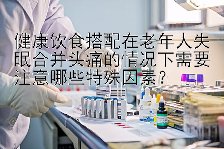 健康饮食搭配在老年人失眠合并头痛的情况下需要注意哪些特殊因素？