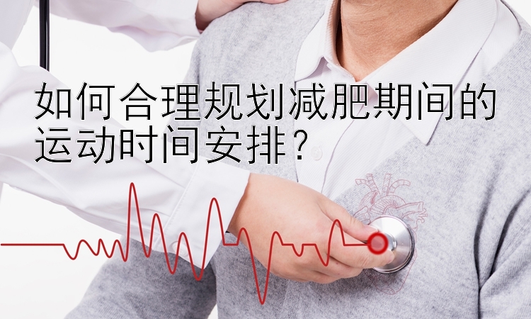 如何合理规划减肥期间的运动时间安排？