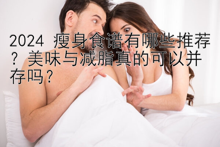 2024 瘦身食谱有哪些推荐？美味与减脂真的可以并存吗？