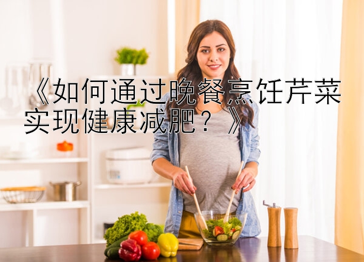 《如何通过晚餐烹饪芹菜实现健康减肥？》