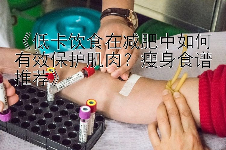 《低卡饮食在减肥中如何有效保护肌肉？瘦身食谱推荐》