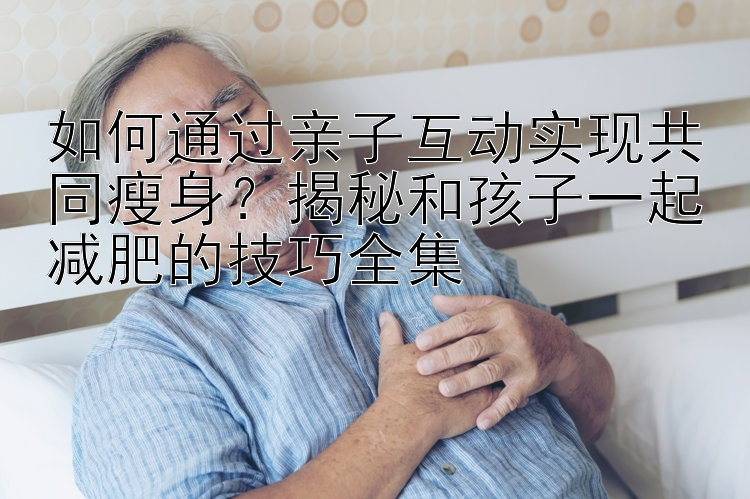 如何通过亲子互动实现共同瘦身？揭秘和孩子一起减肥的技巧全集