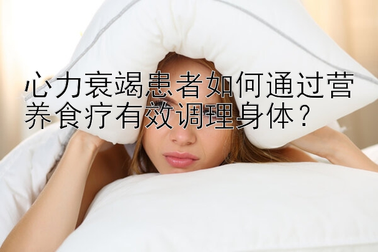 心力衰竭患者如何通过营养食疗有效调理身体？