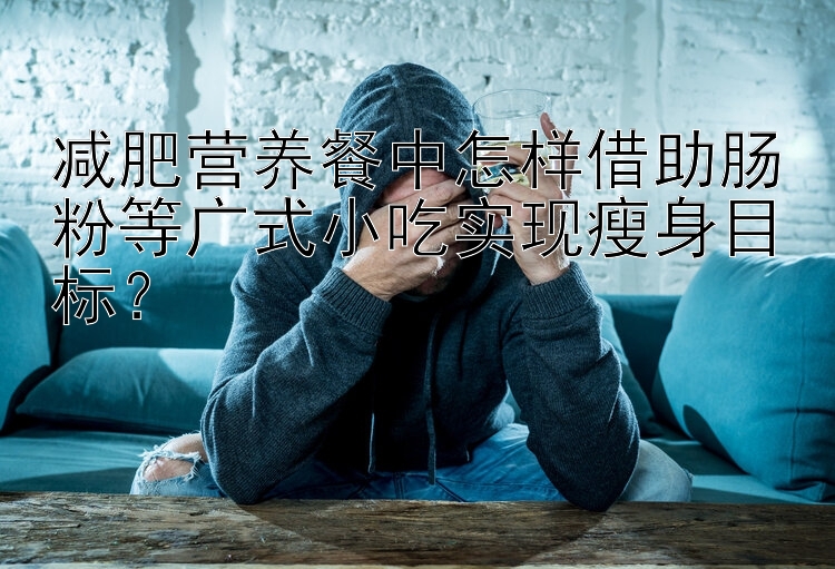 减肥营养餐中怎样借助肠粉等广式小吃实现瘦身目标？