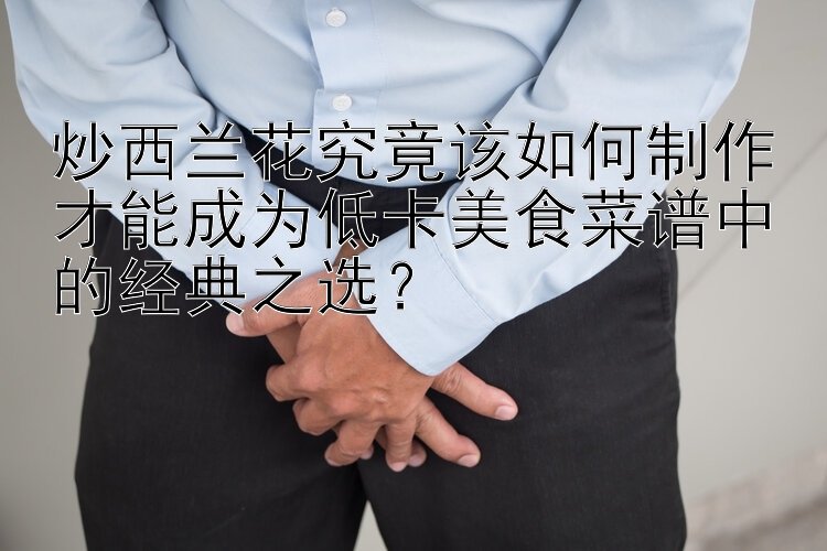 炒西兰花究竟该如何制作才能成为低卡美食菜谱中的经典之选？